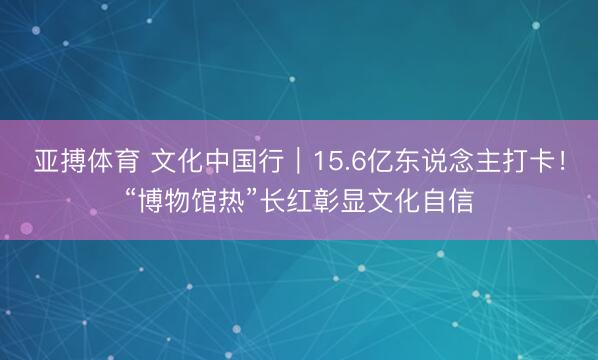 亚搏体育 文化中国行｜15.6亿东说念主打卡！“博物馆热”长红彰显文化自信