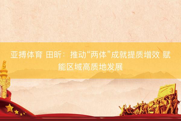 亚搏体育 田昕：推动“两体”成就提质增效 赋能区域高质地发展