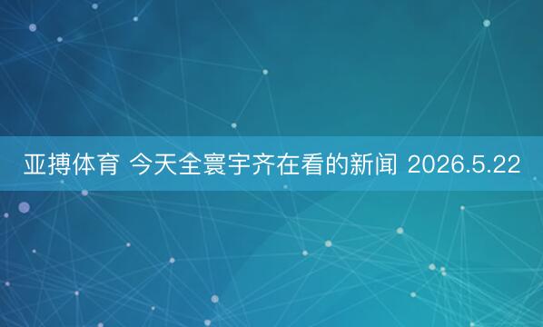 亚搏体育 今天全寰宇齐在看的新闻 2026.5.22
