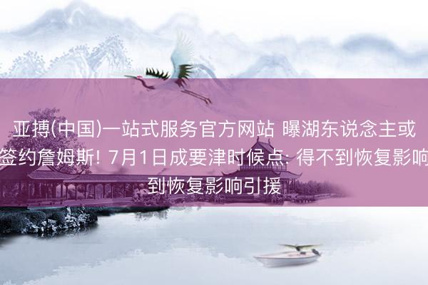 亚搏(中国)一站式服务官方网站 曝湖东说念主或覆没签约詹姆斯! 7月1日成要津时候点: 得不到恢复影响引援