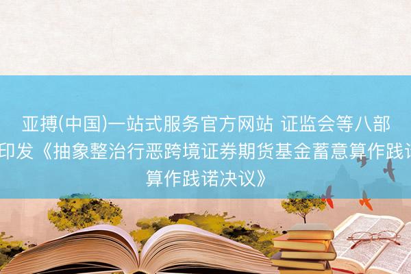 亚搏(中国)一站式服务官方网站 证监会等八部门聚合印发《抽象整治行恶跨境证券期货基金蓄意算作践诺决议》
