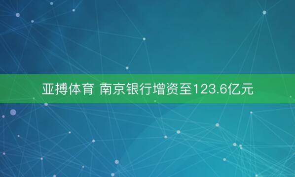 亚搏体育 南京银行增资至123.6亿元