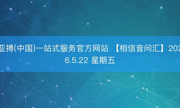 亚搏(中国)一站式服务官方网站 【相信音问汇】2026.5.22 星期五
