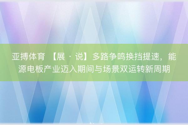 亚搏体育 【展 · 说】多路争鸣换挡提速，能源电板产业迈入期间与场景双运转新周期
