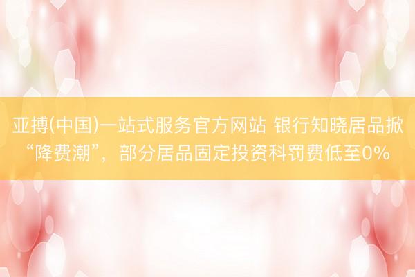 亚搏(中国)一站式服务官方网站 银行知晓居品掀“降费潮”，部分居品固定投资科罚费低至0%