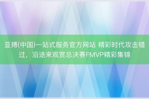 亚搏(中国)一站式服务官方网站 精彩时代攻击错过，沿途来观赏总决赛FMVP精彩集锦