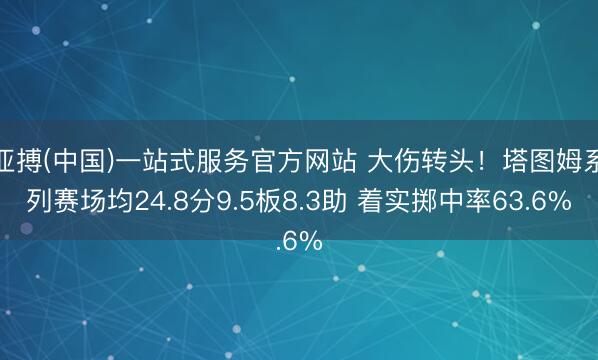 亚搏(中国)一站式服务官方网站 大伤转头！塔图姆系列赛场均24.8分9.5板8.3助 着实掷中率63.6%