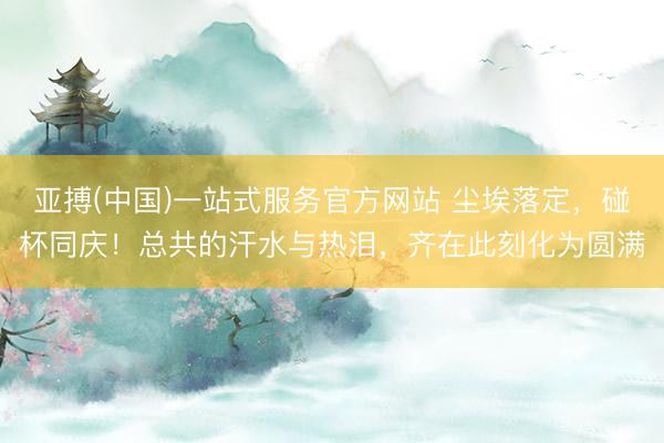 亚搏(中国)一站式服务官方网站 尘埃落定，碰杯同庆！总共的汗水与热泪，齐在此刻化为圆满
