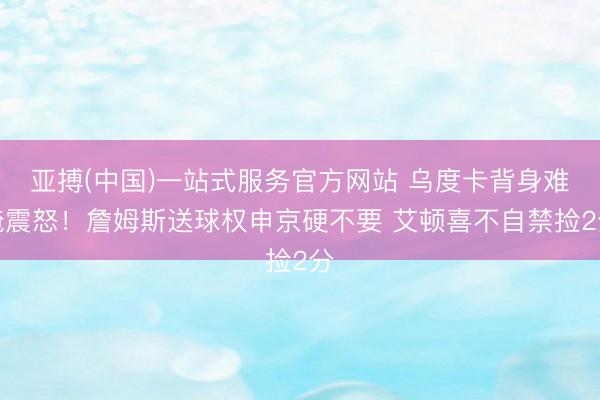亚搏(中国)一站式服务官方网站 乌度卡背身难掩震怒！詹姆斯送球权申京硬不要 艾顿喜不自禁捡2分