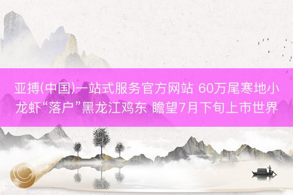 亚搏(中国)一站式服务官方网站 60万尾寒地小龙虾“落户”黑龙江鸡东 瞻望7月下旬上市世界
