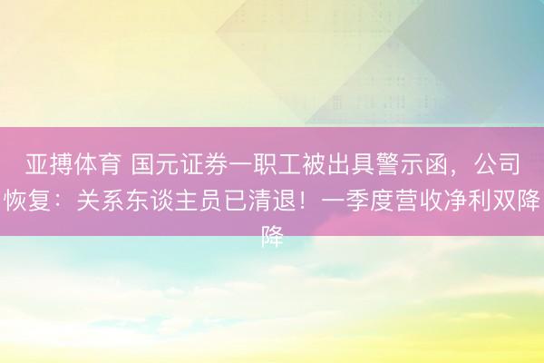 亚搏体育 国元证券一职工被出具警示函，公司恢复：关系东谈主员已清退！一季度营收净利双降