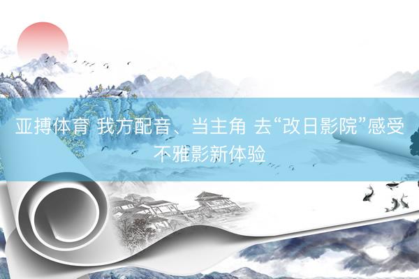 亚搏体育 我方配音、当主角 去“改日影院”感受不雅影新体验