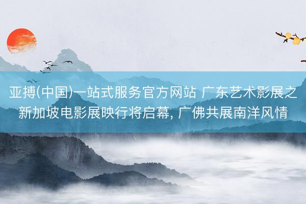 亚搏(中国)一站式服务官方网站 广东艺术影展之新加坡电影展映行将启幕， 广佛共展南洋风情