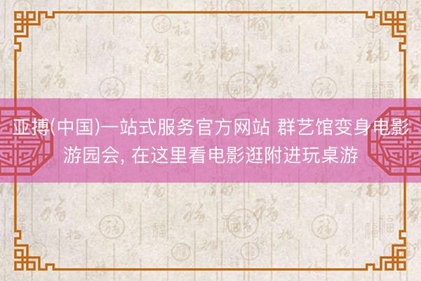 亚搏(中国)一站式服务官方网站 群艺馆变身电影游园会， 在这里看电影逛附进玩桌游