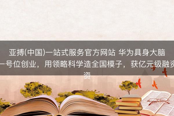 亚搏(中国)一站式服务官方网站 华为具身大脑一号位创业,用领略科学造全国模子,获亿元级融资