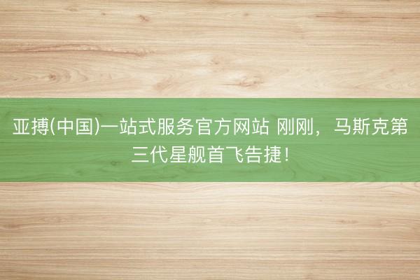 亚搏(中国)一站式服务官方网站 刚刚，马斯克第三代星舰首飞告捷！