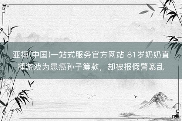 亚搏(中国)一站式服务官方网站 81岁奶奶直播游戏为患癌孙子筹款,却被报假警紊乱