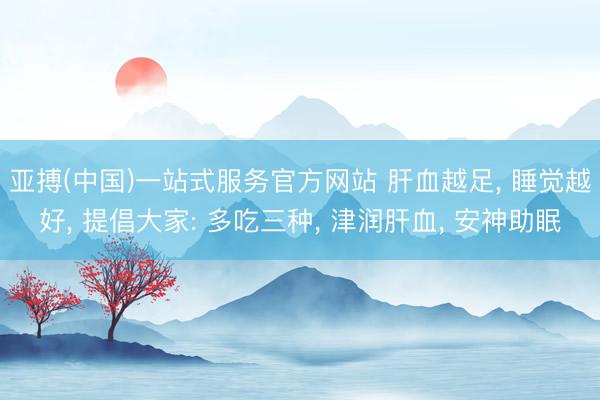 亚搏(中国)一站式服务官方网站 肝血越足， 睡觉越好， 提倡大家: 多吃三种， 津润肝血， 安神助眠