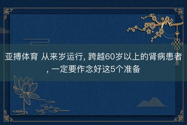 亚搏体育 从来岁运行， 跨越60岁以上的肾病患者， 一定要作念好这5个准备