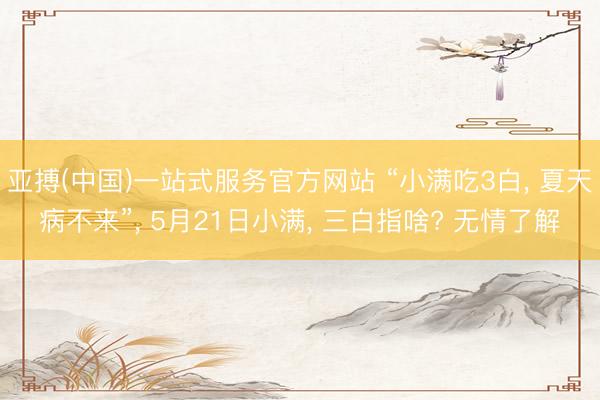 亚搏(中国)一站式服务官方网站 “小满吃3白， 夏天病不来”， 5月21日小满， 三白指啥? 无情了解