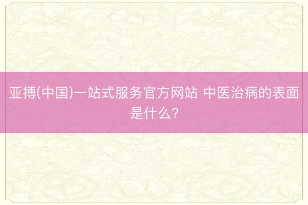 亚搏(中国)一站式服务官方网站 中医治病的表面是什么?