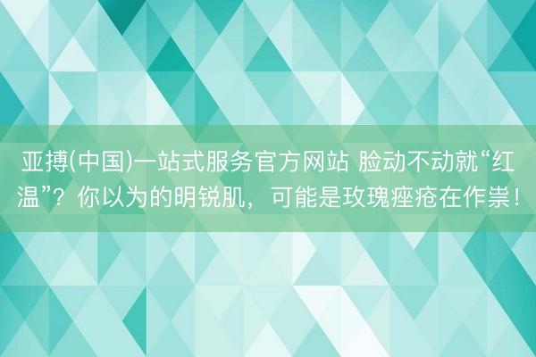 亚搏(中国)一站式服务官方网站 脸动不动就“红温”？你以为的明锐肌，可能是玫瑰痤疮在作祟！
