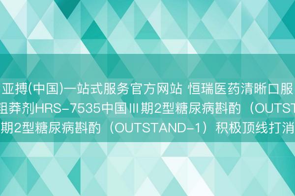 亚搏(中国)一站式服务官方网站 恒瑞医药清晰口服小分子GLP-1受体粗莽剂HRS-7535中国Ⅲ期2型糖尿病斟酌（OUTSTAND-1）积极顶线打消