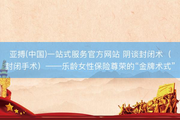 亚搏(中国)一站式服务官方网站 阴谈封闭术（封闭手术）——乐龄女性保险尊荣的“金牌术式”