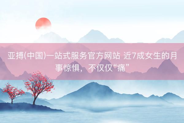 亚搏(中国)一站式服务官方网站 近7成女生的月事惊惧，不仅仅“痛”