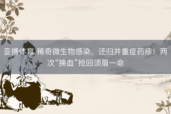亚搏体育 稀奇微生物感染，还归并重症药疹！两次“换血”抢回须眉一命