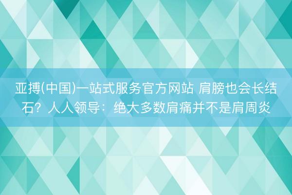 亚搏(中国)一站式服务官方网站 肩膀也会长结石?人人领导:绝大多数肩痛并不是肩周炎