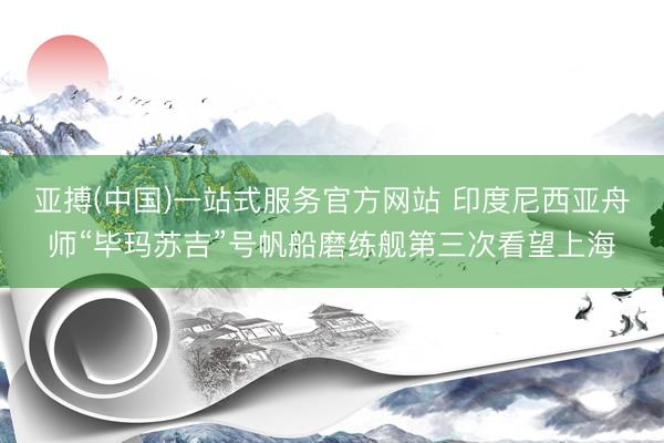 亚搏(中国)一站式服务官方网站 印度尼西亚舟师“毕玛苏吉”号帆船磨练舰第三次看望上海