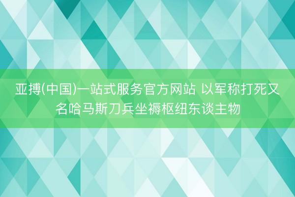 亚搏(中国)一站式服务官方网站 以军称打死又名哈马斯刀兵坐褥枢纽东谈主物