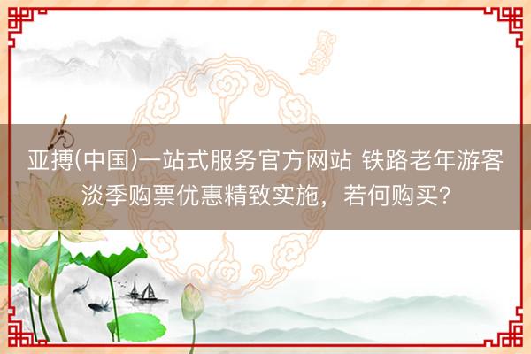 亚搏(中国)一站式服务官方网站 铁路老年游客淡季购票优惠精致实施，若何购买？