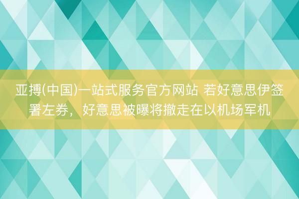 亚搏(中国)一站式服务官方网站 若好意思伊签署左券，好意思被曝将撤走在以机场军机
