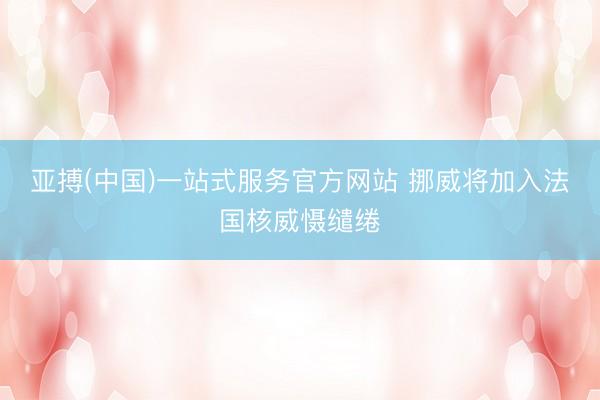 亚搏(中国)一站式服务官方网站 挪威将加入法国核威慑缱绻