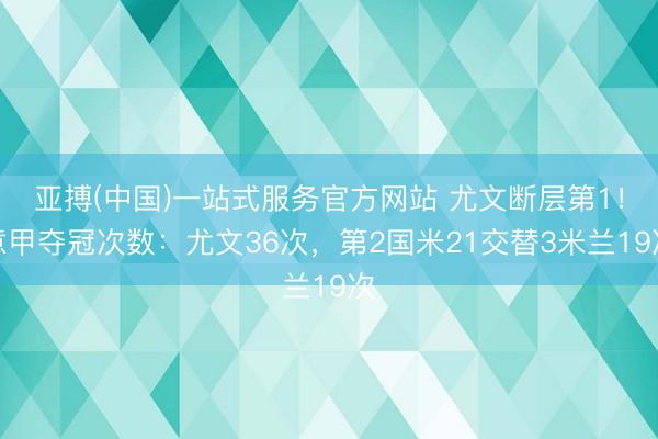 亚搏(中国)一站式服务官方网站 尤文断层第1！意甲夺冠次数：尤文36次，第2国米21交替3米兰19次