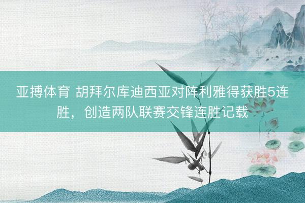 亚搏体育 胡拜尔库迪西亚对阵利雅得获胜5连胜,创造两队联赛交锋连胜记载