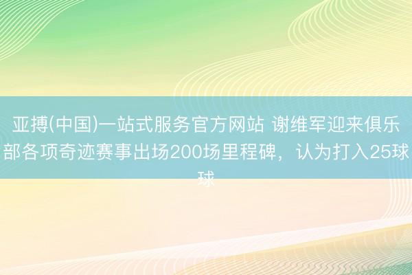 亚搏(中国)一站式服务官方网站 谢维军迎来俱乐部各项奇迹赛事出场200场里程碑，认为打入25球