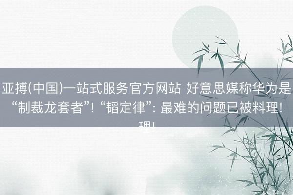 亚搏(中国)一站式服务官方网站 好意思媒称华为是“制裁龙套者”! “韬定律”: 最难的问题已被料理!