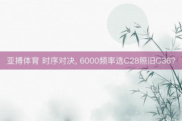 亚搏体育 时序对决， 6000频率选C28照旧C36?