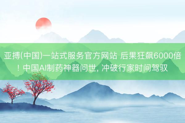亚搏(中国)一站式服务官方网站 后果狂飙6000倍! 中国AI制药神器问世， 冲破行家时间驾驭