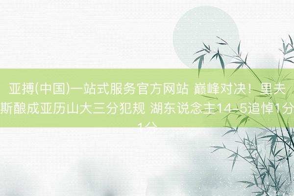亚搏(中国)一站式服务官方网站 巅峰对决！里夫斯酿成亚历山大三分犯规 湖东说念主14-5追悼1分