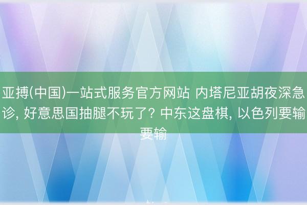 亚搏(中国)一站式服务官方网站 内塔尼亚胡夜深急诊， 好意思国抽腿不玩了? 中东这盘棋， 以色列要输