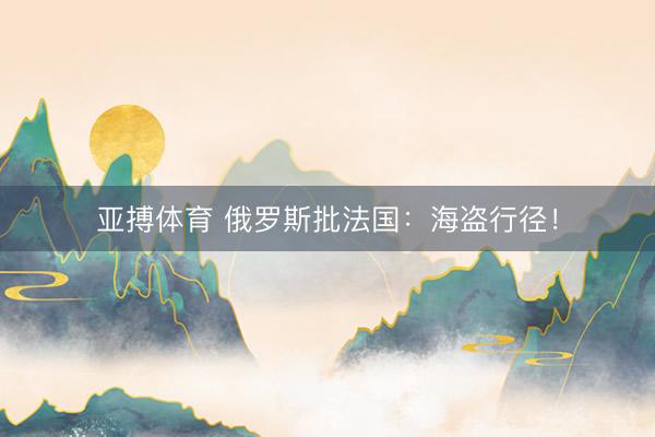 亚搏体育 俄罗斯批法国：海盗行径！