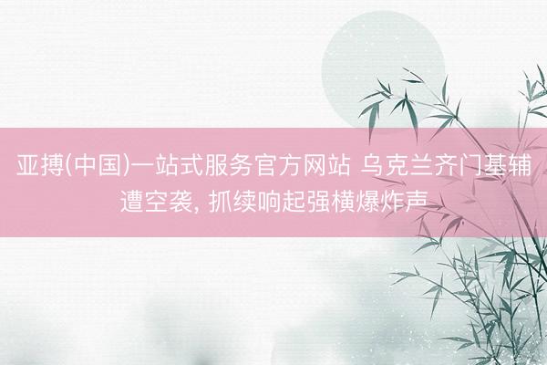 亚搏(中国)一站式服务官方网站 乌克兰齐门基辅遭空袭, 抓续响起强横爆炸声