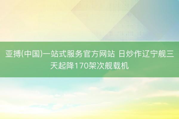 亚搏(中国)一站式服务官方网站 日炒作辽宁舰三天起降170架次舰载机