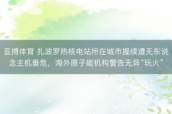 亚搏体育 扎波罗热核电站所在城市握续遭无东说念主机垂危，海外原子能机构警告无异“玩火”