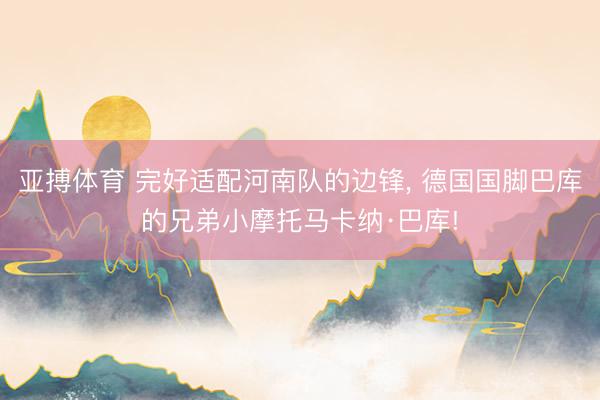 亚搏体育 完好适配河南队的边锋， 德国国脚巴库的兄弟小摩托马卡纳·巴库!