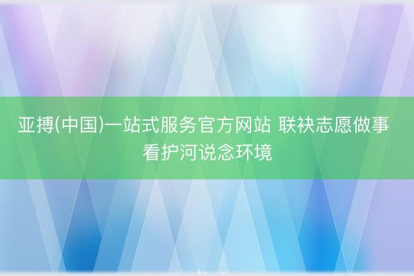 亚搏(中国)一站式服务官方网站 联袂志愿做事 看护河说念环境